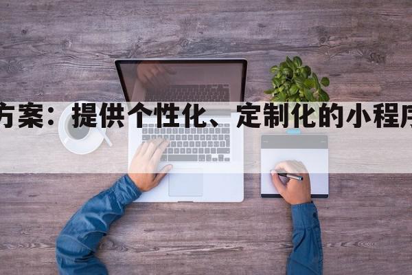 定制小程序开发方案：提供个性化、定制化的小程序开发服务解决方案