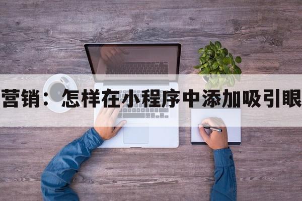 创意视频营销：怎样在小程序中添加吸引眼球的内容