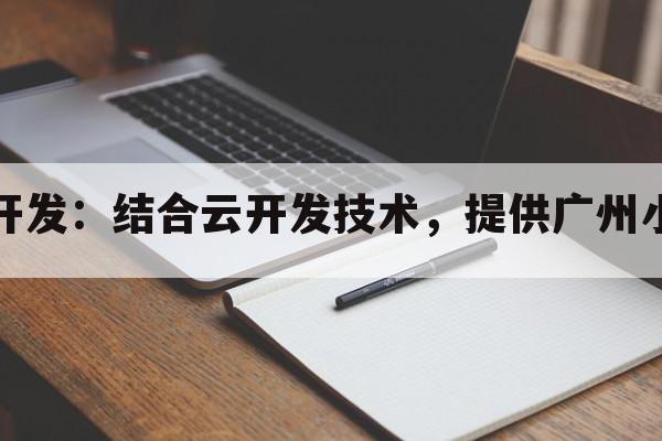 广州小程序云开发：结合云开发技术，提供广州小程序解决方案