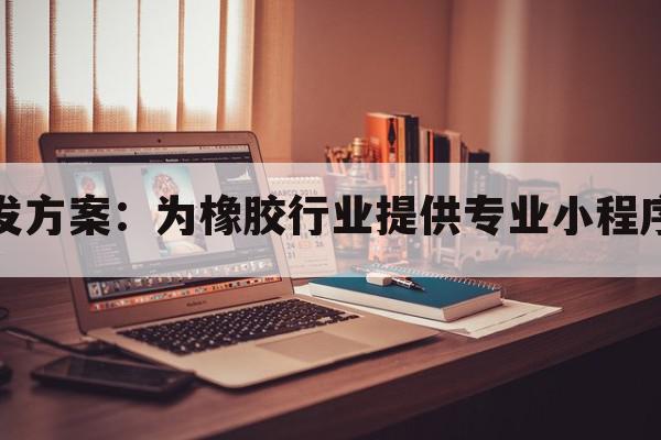 橡胶小程序开发方案：为橡胶行业提供专业小程序开发解决方案