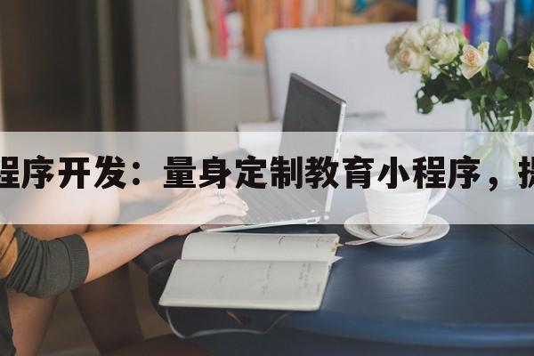 吉林教育小程序开发：量身定制教育小程序，提升教学效果