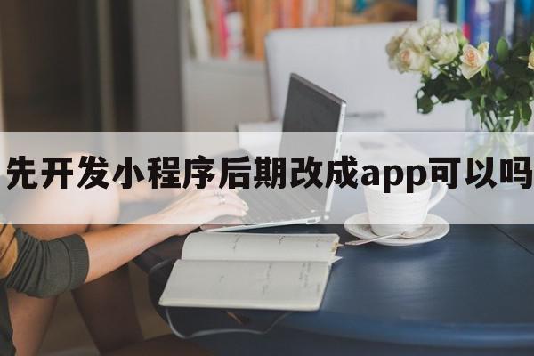 先开发小程序后期改成app可以吗