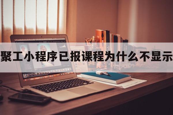 聚工小程序已报课程为什么不显示